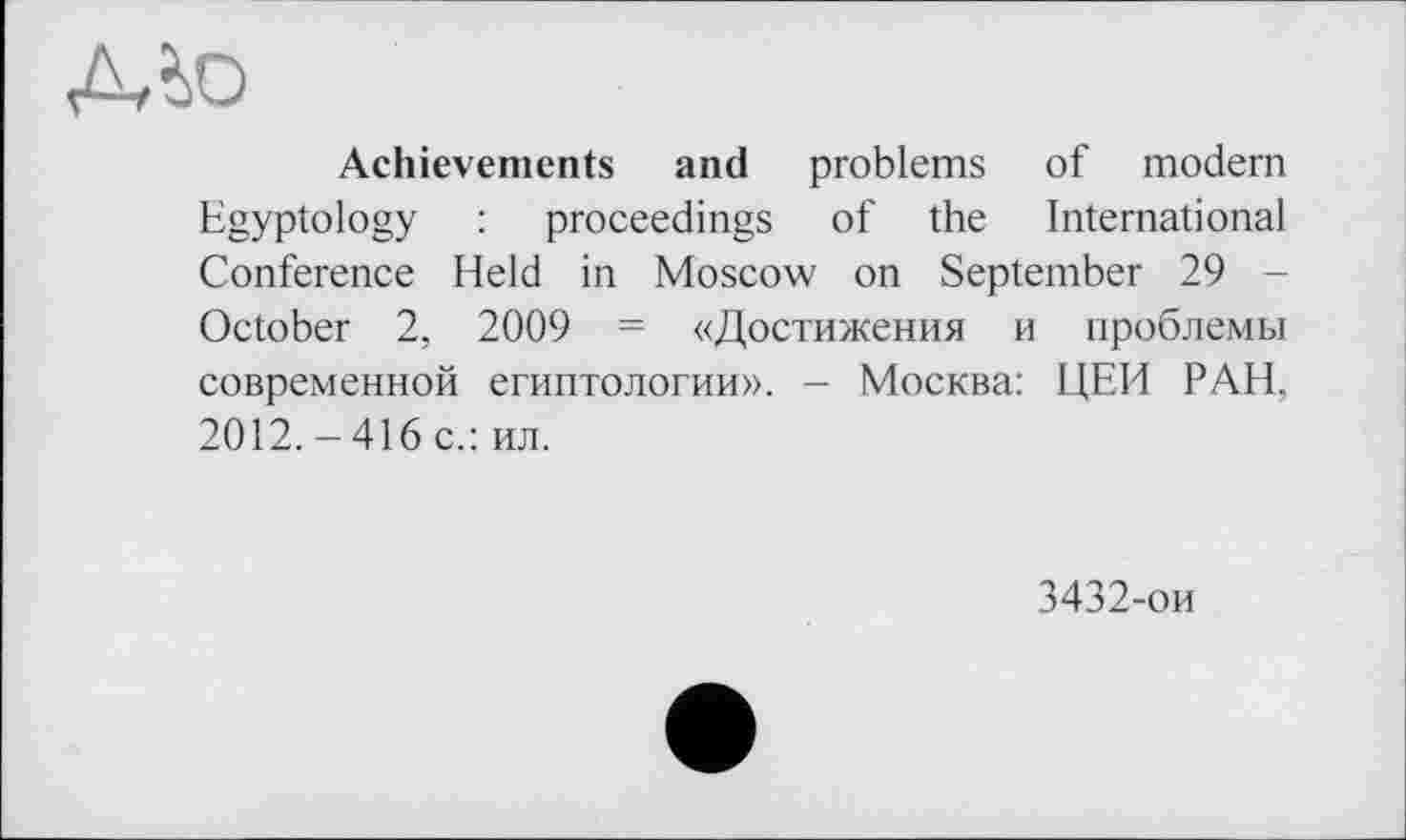 ﻿A to
Achievements and problems of modern Egyptology : proceedings of the International Conference Held in Moscow on September 29 -October 2, 2009 = «Достижения и проблемы современной египтологии». - Москва: ІДЕЙ РАН, 2012.-416 с.: ил.
3432-ои